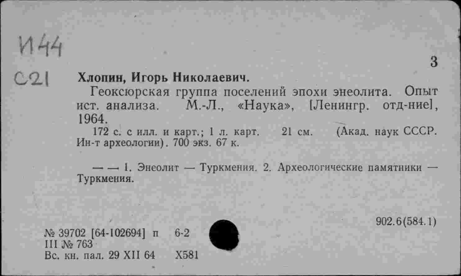 ﻿
cil	Хлопин, Игорь Николаевич. Геоксюрская группа поселений эпохи энеолита. Опыт ист. анализа. М.-Л., «Наука», [Ленингр. отд-ние], 1964. 172 с. с илл. и карт.; 1 л. карт. 21 см. (Акад, наук СССР. Ин-т археологии). 700 экз. 67 к. —• —> 1. Энеолит — Туркмения. 2. Археологические памятники — Туркмения.
•	902.6(584.1)
■
Вс. кн. пал. 29 XII 64	Х581